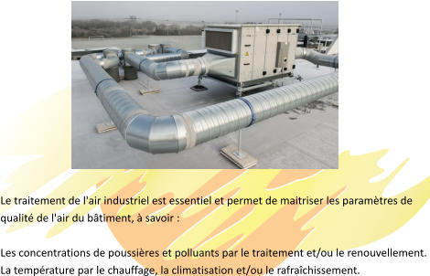 Le traitement de l'air industriel est essentiel et permet de maitriser les paramètres de  qualité de l'air du bâtiment, à savoir :   Les concentrations de poussières et polluants par le traitement et/ou le renouvellement.  La température par le chauffage, la climatisation et/ou le rafraîchissement.