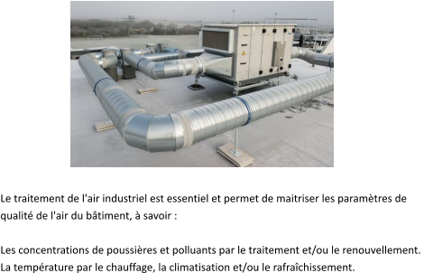 Le traitement de l'air industriel est essentiel et permet de maitriser les paramètres de  qualité de l'air du bâtiment, à savoir :   Les concentrations de poussières et polluants par le traitement et/ou le renouvellement.  La température par le chauffage, la climatisation et/ou le rafraîchissement.