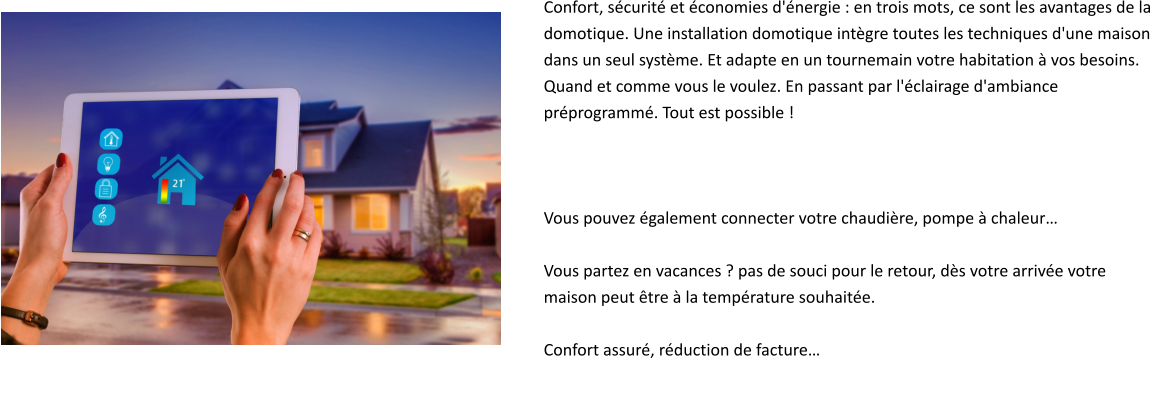 Confort, sécurité et économies d'énergie : en trois mots, ce sont les avantages de la  domotique. Une installation domotique intègre toutes les techniques d'une maison  dans un seul système. Et adapte en un tournemain votre habitation à vos besoins.  Quand et comme vous le voulez. En passant par l'éclairage d'ambiance  préprogrammé. Tout est possible !     Vous pouvez également connecter votre chaudière, pompe à chaleur…  Vous partez en vacances ? pas de souci pour le retour, dès votre arrivée votre  maison peut être à la température souhaitée.  Confort assuré, réduction de facture…