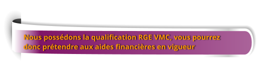 Nous possédons la qualification RGE VMC, vous pourrez  donc prétendre aux aides financières en vigueur